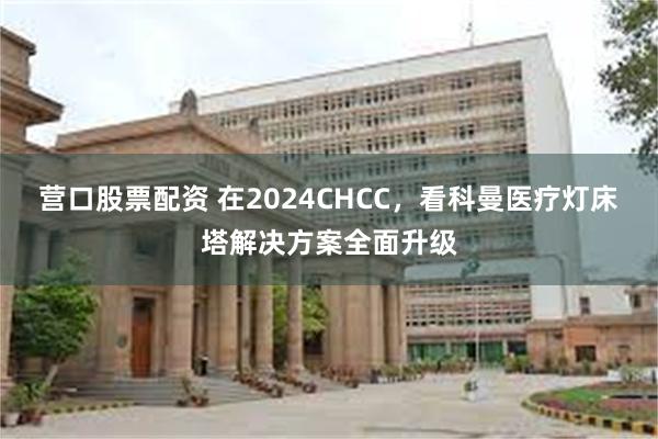 营口股票配资 在2024CHCC，看科曼医疗灯床塔解决方案全面升级