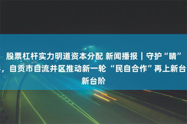 股票杠杆实力明道资本分配 新闻播报｜守护“睛”彩，自贡市自流井区推动新一轮 “民自合作”再上新台阶