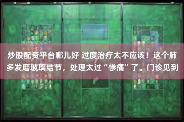 炒股配资平台哪儿好 过度治疗太不应该！这个肺多发磨玻璃结节，处理太过“惨痛”了。门诊见到