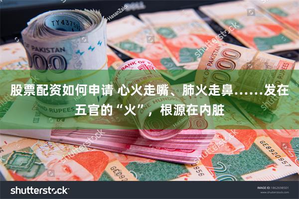 股票配资如何申请 心火走嘴、肺火走鼻……发在五官的“火”，根源在内脏