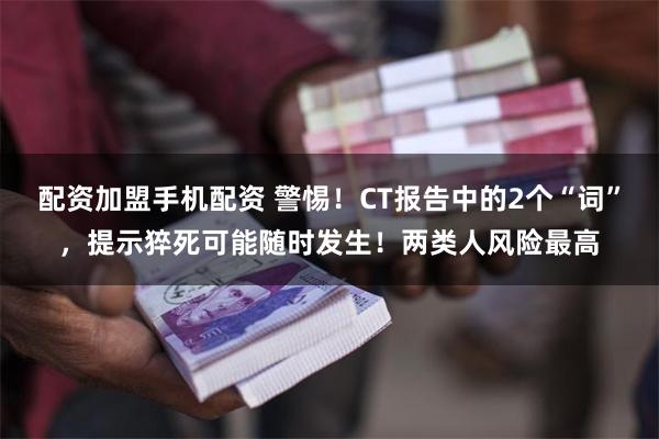 配资加盟手机配资 警惕！CT报告中的2个“词”，提示猝死可能随时发生！两类人风险最高