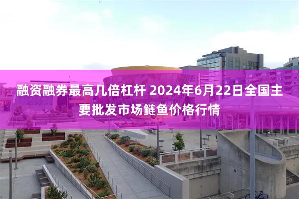 融资融券最高几倍杠杆 2024年6月22日全国主要批发市场鲢鱼价格行情