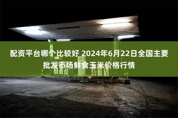 配资平台哪个比较好 2024年6月22日全国主要批发市场鲜食玉米价格行情