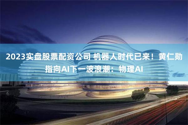 2023实盘股票配资公司 机器人时代已来！黄仁勋指向AI下一波浪潮：物理AI