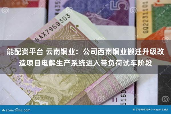 能配资平台 云南铜业：公司西南铜业搬迁升级改造项目电解生产系统进入带负荷试车阶段