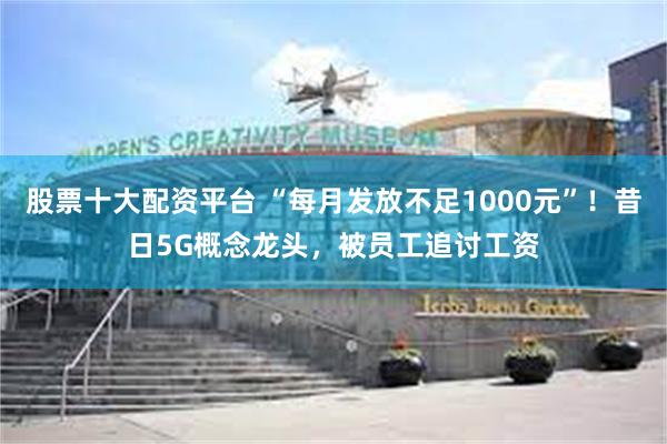 股票十大配资平台 “每月发放不足1000元”！昔日5G概念龙头，被员工追讨工资