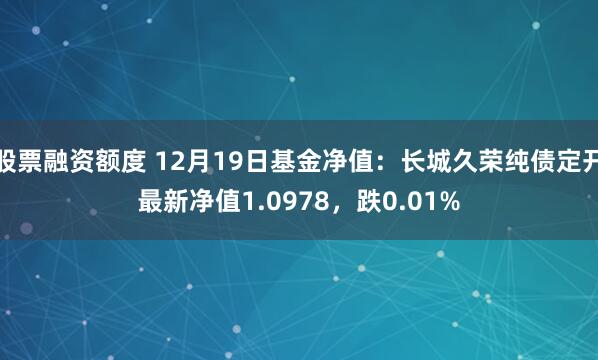 股票融资额度 12月19日基金净值：长城久荣纯债定开最新净值1.0978，跌0.01%