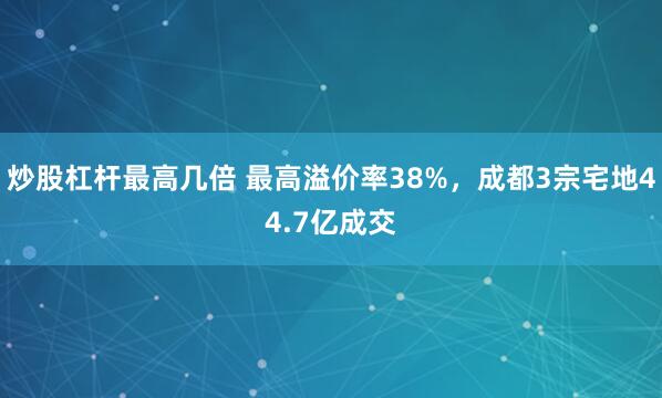 炒股杠杆最高几倍 最高溢价率38%，成都3宗宅地44.7亿成交