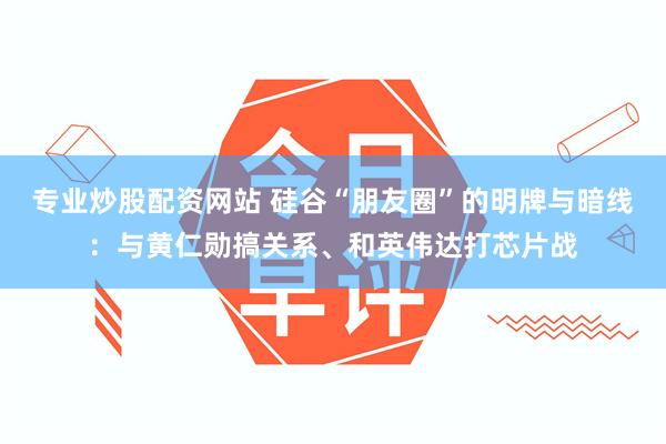 专业炒股配资网站 硅谷“朋友圈”的明牌与暗线：与黄仁勋搞关系、和英伟达打芯片战