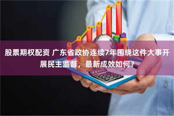 股票期权配资 广东省政协连续7年围绕这件大事开展民主监督，最新成效如何？