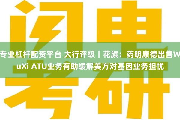 专业杠杆配资平台 大行评级丨花旗：药明康德出售WuXi ATU业务有助缓解美方对基因业务担忧