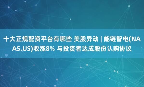 十大正规配资平台有哪些 美股异动 | 能链智电(NAAS.US)收涨8% 与投资者达成股份认购协议