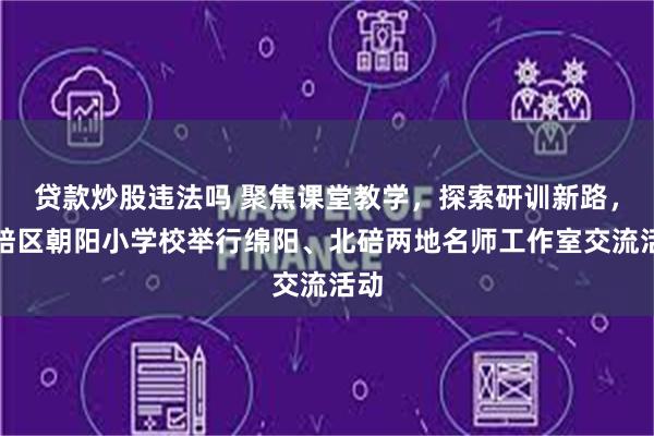 贷款炒股违法吗 聚焦课堂教学，探索研训新路，北碚区朝阳小学校举行绵阳、北碚两地名师工作室交流活动