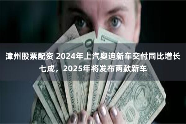 漳州股票配资 2024年上汽奥迪新车交付同比增长七成，2025年将发布两款新车