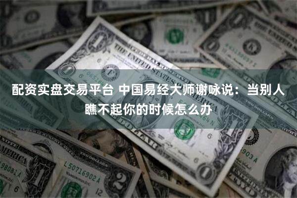 配资实盘交易平台 中国易经大师谢咏说：当别人瞧不起你的时候怎么办