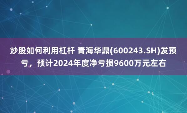 炒股如何利用杠杆 青海华鼎(600243.SH)发预亏，预计2024年度净亏损9600万元左右