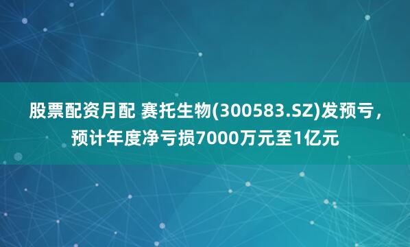 股票配资月配 赛托生物(300583.SZ)发预亏，预计年度净亏损7000万元至1亿元