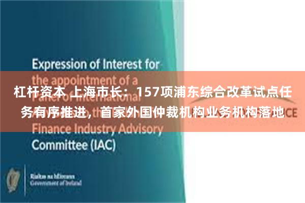 杠杆资本 上海市长：157项浦东综合改革试点任务有序推进，首家外国仲裁机构业务机构落地