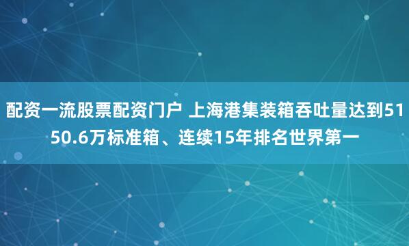 配资一流股票配资门户 上海港集装箱吞吐量达到5150.6万标准箱、连续15年排名世界第一