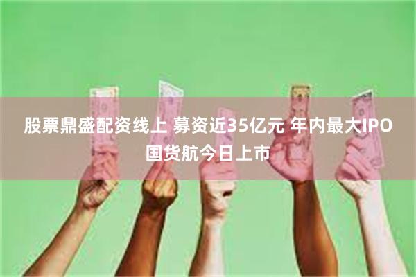 股票鼎盛配资线上 募资近35亿元 年内最大IPO国货航今日上市