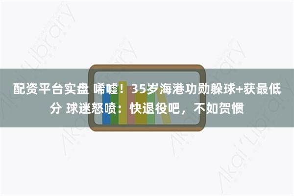 配资平台实盘 唏嘘！35岁海港功勋躲球+获最低分 球迷怒喷：快退役吧，不如贺惯