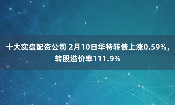 十大实盘配资公司 2月10日华特转债上涨0.59%，转股溢价率111.9%