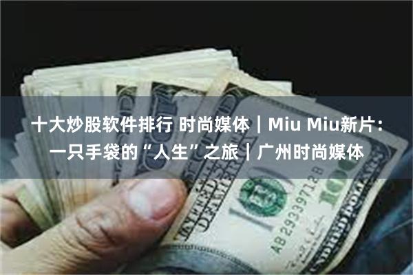 十大炒股软件排行 时尚媒体｜Miu Miu新片：一只手袋的“人生”之旅｜广州时尚媒体