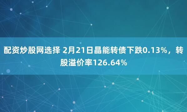 配资炒股网选择 2月21日晶能转债下跌0.13%，转股溢价率126.64%