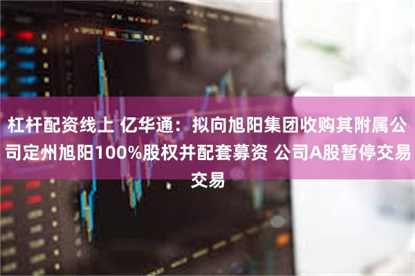 杠杆配资线上 亿华通：拟向旭阳集团收购其附属公司定州旭阳100%股权并配套募资 公司A股暂停交易