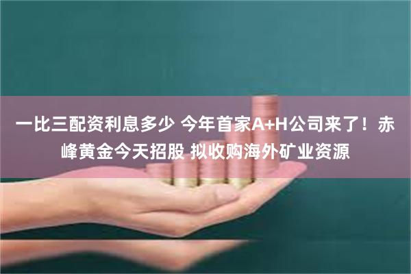 一比三配资利息多少 今年首家A+H公司来了！赤峰黄金今天招股 拟收购海外矿业资源