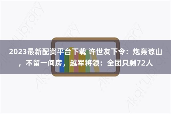 2023最新配资平台下载 许世友下令：炮轰谅山，不留一间房，越军将领：全团只剩72人