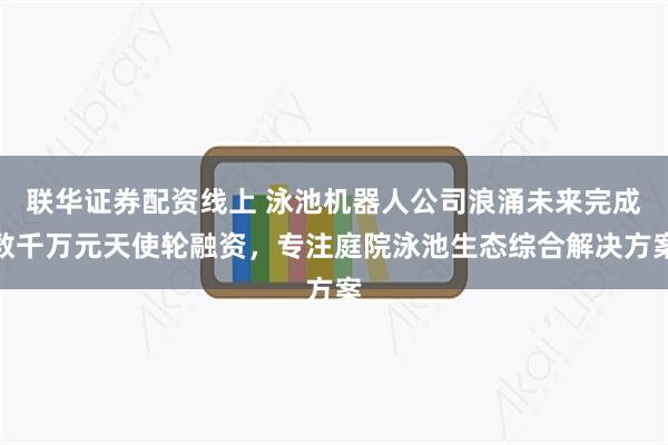 联华证券配资线上 泳池机器人公司浪涌未来完成数千万元天使轮融资，专注庭院泳池生态综合解决方案