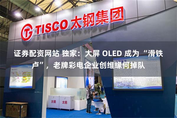 证券配资网站 独家：大屏 OLED 成为 “滑铁卢”，老牌彩电企业创维缘何掉队