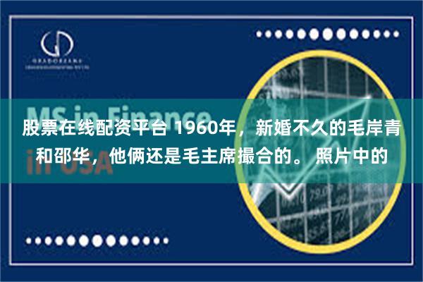 股票在线配资平台 1960年，新婚不久的毛岸青和邵华，他俩还是毛主席撮合的。 照片中的