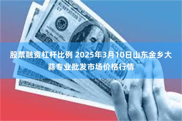 股票融资杠杆比例 2025年3月10日山东金乡大蒜专业批发市场价格行情